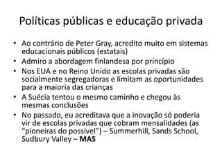 Políticas públicas e educação privada
• Ao contrário de Peter Gray, acredito muito em sistemas
educacionais públicos (estatais)
• Admiro a abordagem finlandesa por princípio
• Nos EUA e no Reino Unido as escolas privadas são
socialmente segregadoras e limitam as oportunidades
para a maioria das crianças
• A Suécia tentou o mesmo caminho e chegou às
mesmas conclusões
• No passado, eu acreditava que a inovação só poderia
vir de escolas privadas que cobram mensalidades (as
“pioneiras do possível”) – Summerhill, Sands School,
Sudbury Valley – MAS
 