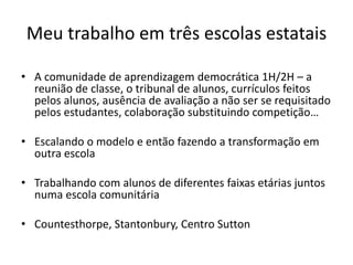 Meu trabalho em três escolas estatais
• A comunidade de aprendizagem democrática 1H/2H – a
reunião de classe, o tribunal de alunos, currículos feitos
pelos alunos, ausência de avaliação a não ser se requisitado
pelos estudantes, colaboração substituindo competição…
• Escalando o modelo e então fazendo a transformação em
outra escola
• Trabalhando com alunos de diferentes faixas etárias juntos
numa escola comunitária
• Countesthorpe, Stantonbury, Centro Sutton
 