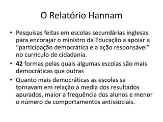 O Relatório Hannam
• Pesquisas feitas em escolas secundárias inglesas
para encorajar o ministro da Educação a apoiar a
“participação democrática e a ação responsável”
no currículo de cidadania.
• 42 formas pelas quais algumas escolas são mais
democráticas que outras
• Quanto mais democráticas as escolas se
tornavam em relação à media dos resultados
apurados, maior a frequência dos alunos e menor
o número de comportamentos antissociais.
 