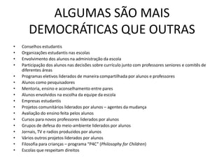 ALGUMAS SÃO MAIS
DEMOCRÁTICAS QUE OUTRAS
• Conselhos estudantis
• Organizações estudantis nas escolas
• Envolvimento dos alunos na administração da escola
• Participação dos alunos nas decisões sobre currículo junto com professores seniores e comitês de
diferentes áreas
• Programas eletivos liderados de maneira compartilhada por alunos e professores
• Alunos como pesquisadores
• Mentoria, ensino e aconselhamento entre pares
• Alunos envolvidos na escolha da equipe da escola
• Empresas estudantis
• Projetos comunitários liderados por alunos – agentes da mudança
• Avaliação do ensino feita pelos alunos
• Cursos para novos professores liderados por alunos
• Grupos de defesa do meio-ambiente liderados por alunos
• Jornais, TV e radios produzidos por alunos
• Vários outros projetos liderados por alunos
• Filosofia para crianças – programa “P4C” (Philosophy for Children)
• Escolas que respeitam direitos
 