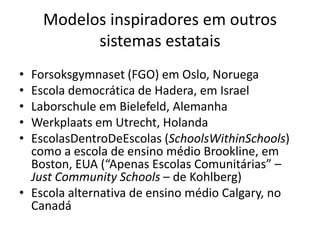 Modelos inspiradores em outros
sistemas estatais
• Forsoksgymnaset (FGO) em Oslo, Noruega
• Escola democrática de Hadera, em Israel
• Laborschule em Bielefeld, Alemanha
• Werkplaats em Utrecht, Holanda
• EscolasDentroDeEscolas (SchoolsWithinSchools)
como a escola de ensino médio Brookline, em
Boston, EUA (“Apenas Escolas Comunitárias” –
Just Community Schools – de Kohlberg)
• Escola alternativa de ensino médio Calgary, no
Canadá
 
