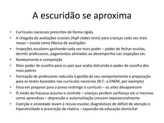 A escuridão se aproxima
• Currículos nacionais prescritos de forma rígida
• A chegada de avaliações cruciais (high stakes tests) para crianças cada vez mais
novas – escola como fábrica de avaliações
• Inspeções escolares ganhando cada vez mais poder – poder de fechar escolas,
demitir professores, pagamentos atrelados ao desempenho nas inspeções etc
• Rankeamento e competição
• Mais poder de escolha para os pais que acaba dstruindo o poder de escolha dos
mais pobres
• Formação de professores reduzida à gestão de seu comportamento e preparação
para os testes baseados nos currículos nacionais (N.T.: o ENEM, por exemplo)
• Foco em preparar para a prova restringe o currículo – as artes desaparecem
• O medo do fracasso assume o controle – crianças perdem confiança em si mesmas
como aprendizes – depressão e automutilação crescem exponencialmente
• Coerção e ansiedade levam à recusa escolar, diagnósticos de déficit de atenção e
hiperatividade e prescrição de ritalina – expansão da educação domiciliar
 