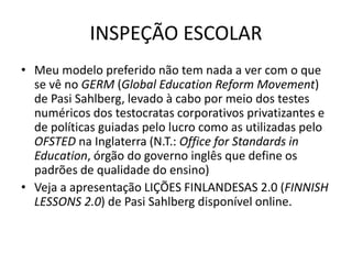 INSPEÇÃO ESCOLAR
• Meu modelo preferido não tem nada a ver com o que
se vê no GERM (Global Education Reform Movement)
de Pasi Sahlberg, levado à cabo por meio dos testes
numéricos dos testocratas corporativos privatizantes e
de políticas guiadas pelo lucro como as utilizadas pelo
OFSTED na Inglaterra (N.T.: Office for Standards in
Education, órgão do governo inglês que define os
padrões de qualidade do ensino)
• Veja a apresentação LIÇÕES FINLANDESAS 2.0 (FINNISH
LESSONS 2.0) de Pasi Sahlberg disponível online.
 