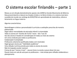 Moveu-se em direção diametralmente oposta à do GERM (o Grande Movimento de Reforma
Educacional doentio e tóxico) nos Estados Unidos e no Reino Unido e é o sistema mais bem-
sucedido do mundo nos rankings da OCDE/PISA em aprendizado de matemática, ciência e
letramento na língua materna
Algumas características:
Aprendizagem criativa e personalizada X currículos e avaliações prescritas de maneira
padronizada
Ilegal cobrar mensalidades da educação infantil à universidade
Todos os alunos em “escolas de 9 anos” locais – dos 7 aos 16
Voz dos alunos é levada em consideração em todos os níveis do sistema
Um único sindicato para todos os professores
Colaboração X competição
Professores altamente qualificados (todos com mestrado)
Ilegal agrupar alunos por “habilidade acadêmica”
Uma refeição nutritiva provida para todos os alunos da escola
Não há inspeção escolar nacional
Crença de que “menos é mais” – poucas horas na escola e pouco dever de casa
Poucas horas em sala de aula para os professores – mais tempo para reflexão colaborativa e
planejamento
O sistema escolar finlandês – parte 1
 