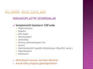 PARANEOPLASTİK SENDROMLAR


Semptomatik hastaların %30’unda















Hipertansiyon
Kaşeksi
Kilo kaybı
Nöromyopati
Amiloidoz
Artmış sedimantasyon hızı
Anemi
Nonmetastatik hepatik disfonksiyon (Stauffer send.)
Hiperkalsemi
Polisitemi

Nefrektomi sonrası normale dönerler
Ancak kötü prognoz göstergesidirler

 