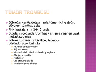 Böbreğin venöz dolaşımında lümen içine doğru
büyüyen tümöral doku
 RHK hastalarının %4-10’unda
 Olguların çoğunda trombüs varlığına rağmen uzak
metastaz olmaz
 Böbrek tümörü ile birlikte, trombüs
düşündürecek bulgular










Alt ekstremitede ödem
Sağ varikosel
Yüzeyel abdominal venlerde genişleme
Akciğer embolisi
Proteinüri
Sağ atriumda kitle
Nonfonksiyone böbrek

 