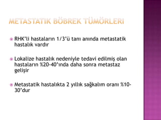 

RHK’li hastaların 1/3’ü tanı anında metastatik
hastalık vardır



Lokalize hastalık nedeniyle tedavi edilmiş olan
hastaların %20-40’ında daha sonra metastaz
gelişir



Metastatik hastalıkta 2 yıllık sağkalım oranı %1030’dur

 