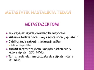 METASTAZEKTOMİ
Tek veya az sayıda çıkarılabilir lezyonlar
 Sistemik tedavi öncesi veya sonrasında yapılabilir
 Ciddi oranda sağkalım avantajı sağlar




%14’e karşın %44

Küratif metastazektomi yapılan hastalarda 5
yıllık sağkalım %30-44’dür
 Tanı anında olan metastazlarda sağkalım daha
uzundur


 