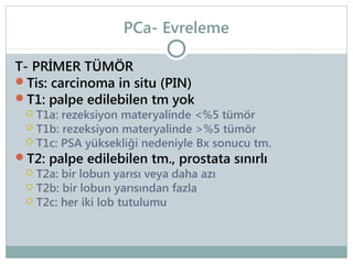 PCa- Evreleme
T- PRİMER TÜMÖR
Tis: carcinoma in situ (PIN)
T1: palpe edilebilen tm yok

T1a: rezeksiyon materyalinde <%5 tümör
 T1b: rezeksiyon materyalinde >%5 tümör
 T1c: PSA yüksekliği nedeniyle Bx sonucu tm.
T2: palpe edilebilen tm., prostata sınırlı
 T2a: bir lobun yarısı veya daha azı
 T2b: bir lobun yarısından fazla
 T2c: her iki lob tutulumu


 