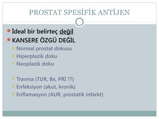 PROSTAT SPESİFİK ANTİJEN
İdeal bir belirteç değil
KANSERE ÖZGÜ DEĞİL
 Normal prostat dokusu
 Hiperplazik doku
 Neoplazik doku

Travma (TUR, Bx, PRİ ??)
 Enfeksiyon (akut, kronik)
 Enflamasyon (AUR, prostatik infarkt)


 