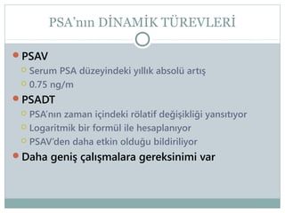 PSA’nın DİNAMİK TÜREVLERİ
PSAV

Serum PSA düzeyindeki yıllık absolü artış
 0.75 ng/m
PSADT


PSA’nın zaman içindeki rölatif değişikliği yansıtıyor
 Logaritmik bir formül ile hesaplanıyor
 PSAV’den daha etkin olduğu bildiriliyor
Daha geniş çalışmalara gereksinimi var


 