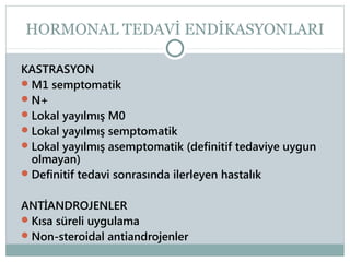 HORMONAL TEDAVİ ENDİKASYONLARI
KASTRASYON
 M1 semptomatik
 N+
 Lokal yayılmış M0
 Lokal yayılmış semptomatik
 Lokal yayılmış asemptomatik (definitif tedaviye uygun
olmayan)
 Definitif tedavi sonrasında ilerleyen hastalık
ANTİANDROJENLER
 Kısa süreli uygulama
 Non-steroidal antiandrojenler

 