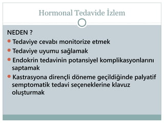 Hormonal Tedavide İzlem
NEDEN ?
Tedaviye cevabı monitorize etmek
Tedaviye uyumu sağlamak
Endokrin tedavinin potansiyel komplikasyonlarını
saptamak
Kastrasyona dirençli döneme geçildiğinde palyatif
semptomatik tedavi seçeneklerine klavuz
oluşturmak

 