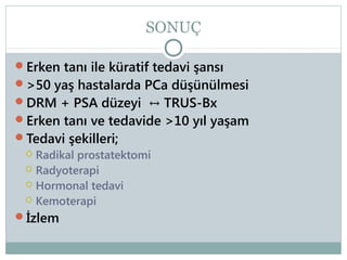SONUÇ
Erken tanı ile küratif tedavi şansı
>50 yaş hastalarda PCa düşünülmesi

DRM + PSA düzeyi ↔ TRUS-Bx
Erken tanı ve tedavide >10 yıl yaşam
Tedavi şekilleri;
 Radikal prostatektomi
 Radyoterapi
 Hormonal tedavi
 Kemoterapi
İzlem

 
