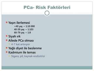 PCa- Risk Faktörleri
 Yaşın ilerlemesi




<40 yaş → 1:10 000
40-59 yaş → 1:103
60-79 yaş → 1:8

 Siyah ırk
 Ailede PCa olması
 4-7 kat artırıyor
 Yağlı diyet ile beslenme

 Kadmium ile temas
 Sigara, pil, kaynak endüstrisi

 