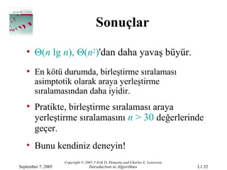 Sonuçlar

   • Θ(n lg n), Θ(n2)'dan daha yavaş büyür.
   • En kötü durumda, birleştirme sıralaması
       asimptotik olarak araya yerleştirme
       sıralamasından daha iyidir.
   • Pratikte, birleştirme sıralaması araya
     yerleştirme sıralamasını n > 30 değerlerinde
       geçer.
   • Bunu kendiniz deneyin!
                    Copyright © 2001-5 Erik D. Demaine and Charles E. Leiserson
September 7, 2005                 Introduction to Algorithms                      L1.52
 