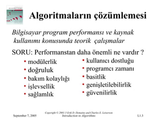 Algoritmaların çözümlemesi
Bilgisayar program performansı ve kaynak
kullanımı konusunda teorik çalışmalar
SORU: Performanstan daha önemli ne vardır ?
   • modülerlik      • kullanıcı dostluğu
   • doğruluk        • programcı zamanı
   • bakım kolaylığı • basitlik
       • işlevsellik                                • genişletilebilirlik
       • sağlamlık                                  • güvenilirlik

                    Copyright © 2001-5 Erik D. Demaine and Charles E. Leiserson
September 7, 2005                 Introduction to Algorithms                      L1.3
 