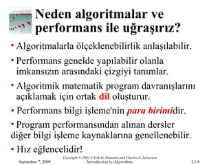Neden algoritmalar ve
          performans ile uğraşırız?
• Algoritmalarla ölçeklenebilirlik anlaşılabilir.
• Performans genelde yapılabilir olanla
  imkansızın arasındaki çizgiyi tanımlar.
• Algoritmik matematik program davranışlarını
  açıklamak için ortak dil oluşturur.
• Performans bilgi işleme'nin para birimidir.
• Program performansından alınan dersler
diğer bilgi işleme kaynaklarına genellenebilir.
• Hız eğlencelidir!
                      Copyright © 2001-5 Erik D. Demaine and Charles E. Leiserson
  September 7, 2005                 Introduction to Algorithms                      L1.4
 