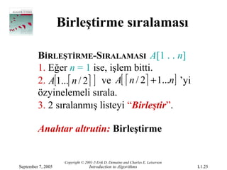 Birleştirme sıralaması

         BİRLEŞTİRME-SIRALAMASI A[1 . . n]
         1. Eğer n = 1 ise, işlem bitti.
         2. A[1... n / 2 ] ve A[  n / 2 + 1...n] ’yi
         özyinelemeli sırala.
         3. 2 sıralanmış listeyi “Birleştir”.

         Anahtar altrutin: Birleştirme


                     Copyright © 2001-5 Erik D. Demaine and Charles E. Leiserson
September 7, 2005                  Introduction to Algorithms                      L1.25
 