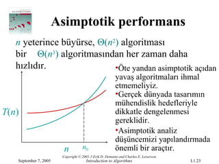 Asimptotik performans
   n yeterince büyürse, Θ(n2) algoritması
   bir Θ(n3) algoritmasından her zaman daha
   hızlıdır.                •Öte yandan asimptotik açıdan
                                                         yavaş algoritmaları ihmal
                                                         etmemeliyiz.
                                                         •Gerçek dünyada tasarımın
                                                         mühendislik hedefleriyle
T(n)                                                     dikkatle dengelenmesi
                                                         gereklidir.
                                                         •Asimptotik analiz
                                                         düşüncemizi yapılandırmada
                         n          n0                   önemli bir araçtır.
                        Copyright © 2001-5 Erik D. Demaine and Charles E. Leiserson
   September 7, 2005                  Introduction to Algorithms                      L1.23
 