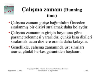 Çalışma zamanı (Running
                                               time)
• Çalışma zamanı girişe bağımlıdır: Önceden
  sıralanmış bir diziyi sıralamak daha kolaydır.
• Çalışma zamanının girişin boyutuna göre
  parametrelenmesi yararlıdır, çünkü kısa dizileri
  sıralamak uzun dizilere oranla daha kolaydır.
• Genellikle, çalışma zamanında üst sınırları
  ararız, çünkü herkes garantiden hoşlanır.


                    Copyright © 2001-5 Erik D. Demaine and Charles E. Leiserson
September 7, 2005                 Introduction to Algorithms                      L1.19
 