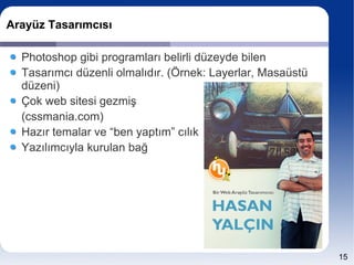 Arayüz Tasarımcısı

  Photoshop gibi programları belirli düzeyde bilen
  Tasarımcı düzenli olmalıdır. (Örnek: Layerlar, Masaüstü
  düzeni)
  Çok web sitesi gezmiş
  (cssmania.com)
  Hazır temalar ve “ben yaptım” cılık
  Yazılımcıyla kurulan bağ




                                                            15
 