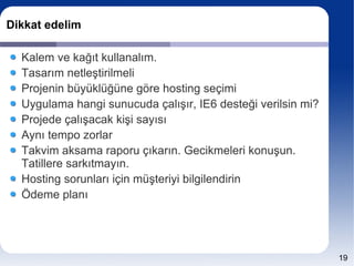 Dikkat edelim

  Kalem ve kağıt kullanalım.
  Tasarım netleştirilmeli
  Projenin büyüklüğüne göre hosting seçimi
  Uygulama hangi sunucuda çalışır, IE6 desteği verilsin mi?
  Projede çalışacak kişi sayısı
  Aynı tempo zorlar
  Takvim aksama raporu çıkarın. Gecikmeleri konuşun.
  Tatillere sarkıtmayın.
  Hosting sorunları için müşteriyi bilgilendirin
  Ödeme planı




                                                              19
 