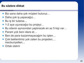 Bu sözlere dikkat

  Biz sana daha çok müşteri buluruz…
  Daha çok iş yapacağız…
  Bu iş bir tutarsa…
  1-2 aya uçuracağız bu projeyi…
  Bu sitenin aynısından yaptıracak en az 5 kişi var…
  Param yok beni idare et…
  Ben de para kazanmayacağım bu işten…
  Çok beklentimiz yok zaten bu projeden,…
  mecburiyetten…
  Ortak olalım




                                                       20
 