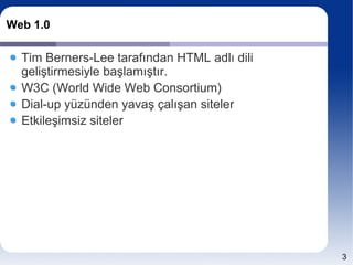 Web 1.0

  Tim Berners-Lee tarafından HTML adlı dili
  geliştirmesiyle başlamıştır.
  W3C (World Wide Web Consortium)
  Dial-up yüzünden yavaş çalışan siteler
  Etkileşimsiz siteler




                                              3
 