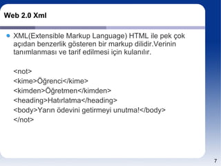 Web 2.0 Xml

  XML(Extensible Markup Language) HTML ile pek çok
  açıdan benzerlik gösteren bir markup dilidir.Verinin
  tanımlanması ve tarif edilmesi için kulanılır.

  <not>
  <kime>Öğrenci</kime>
  <kimden>Öğretmen</kimden>
  <heading>Hatırlatma</heading>
  <body>Yarın ödevini getirmeyi unutma!</body>
  </not>




                                                         7
 
