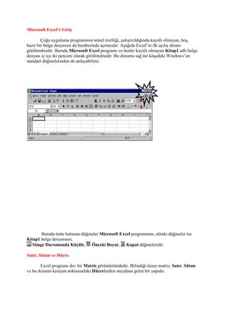 Microsoft Excel’e Giriş

        Çoğu uygulama programının temel özelliği, çalıştırıldığında kayıtlı olmayan, boş,
hazır bir belge dosyasını da beraberinde açmasıdır. Aşağıda Excel’in ilk açılış ekranı
görülmektedir. Burada Microsoft Excel programı ve henüz kayıtlı olmayan Kitap1 adlı belge
dosyası iç içe iki pencere olarak görülmektedir. Bu durumu sağ üst köşedeki Windows’un
standart düğmelerinden de anlayabiliriz.




       Burada üstte bulunan düğmeler Microsoft Excel programının, alttaki düğmeler ise
Kitap1 belge dosyasının,
   Simge Durumunda Küçült,      Önceki Boyut, Kapat düğmeleridir.

Satır, Sütun ve Hücre

        Excel programı dev bir Matris görünümündedir. Bilindiği üzere matris, Satır, Sütun
ve bu ikisinin kesişim noktasındaki Hücrelerden meydana gelen bir yapıdır.
 