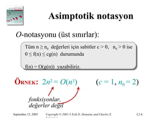 Asimptotik notasyon
 O-notasyonu (üst sınırlar):
        Tüm n ≥ n0 değerleri için sabitler c > 0, n0 > 0 ise
        0 ≤ f(n) ≤ cg(n) durumunda

        f(n) = O(g(n)) yazabiliriz.


ÖRNEK: 2n2 = O(n3)                                        (c = 1, n0 = 2)

           fonksiyonlar,
           değerler değil
September 12, 2005   Copyright © 2001-5 Erik D. Demaine and Charles E.   L2.4
 