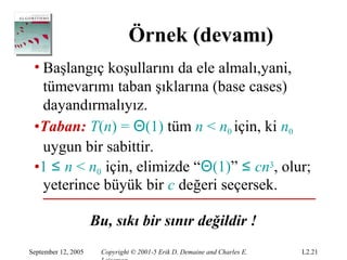 Örnek (devamı)
 • Başlangıç koşullarını da ele almalı,yani,
   tümevarımı taban şıklarına (base cases)
   dayandırmalıyız.
 •Taban: T(n) = Θ(1) tüm n < n0 için, ki n0
   uygun bir sabittir.
 •1 ≤ n < n0 için, elimizde “Θ(1)” ≤ cn3, olur;
   yeterince büyük bir c değeri seçersek.

                     Bu, sıkı bir sınır değildir !
September 12, 2005    Copyright © 2001-5 Erik D. Demaine and Charles E.   L2.21
 