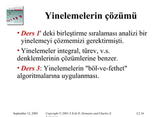 Yinelemelerin çözümü
  • Ders 1' deki birleştirme sıralaması analizi bir
    yinelemeyi çözmemizi gerektirmişti.
  • Yinelemeler integral, türev, v.s.
  denklemlerinin çözümlerine benzer.
  • Ders 3: Yinelemelerin "böl-ve-fethet"
  algoritmalarına uygulanması.




September 12, 2005   Copyright © 2001-5 Erik D. Demaine and Charles E.   L2.16
 