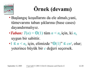 Örnek (devamı)
 • Başlangıç koşullarını da ele almalı,yani,
   tümevarımı taban şıklarına (base cases)
   dayandırmalıyız.
 •Taban: T(n) = Θ(1) tüm n < n0 için, ki n0
   uygun bir sabittir.
 •1 ≤ n < n0 için, elimizde “Θ(1)” ≤ cn3, olur;
   yeterince büyük bir c değeri seçersek.



September 12, 2005   Copyright © 2001-5 Erik D. Demaine and Charles E.   L2.20
 