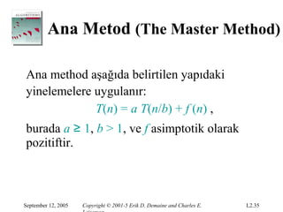 Ana Metod (The Master Method)

Ana method aşağıda belirtilen yapıdaki
yinelemelere uygulanır:
             T(n) = a T(n/b) + f (n) ,
burada a ≥ 1, b > 1, ve f asimptotik olarak
pozitiftir.



September 12, 2005   Copyright © 2001-5 Erik D. Demaine and Charles E.   L2.35
 