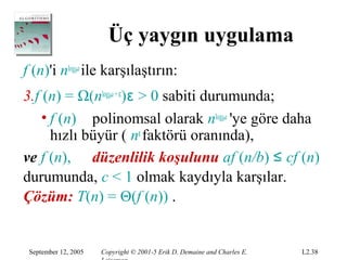 Üç yaygın uygulama
f (n)'i nlogba ile karşılaştırın:
3.f (n) = Ω(nlogba + ε)ε > 0 sabiti durumunda;
    • f (n) polinomsal olarak nlogba 'ye göre daha
      hızlı büyür ( nε faktörü oranında),
ve f (n), düzenlilik koşulunu af (n/b) ≤ cf (n)
durumunda, c < 1 olmak kaydıyla karşılar.
Çözüm: T(n) = Θ(f (n)) .


 September 12, 2005   Copyright © 2001-5 Erik D. Demaine and Charles E.   L2.38
 
