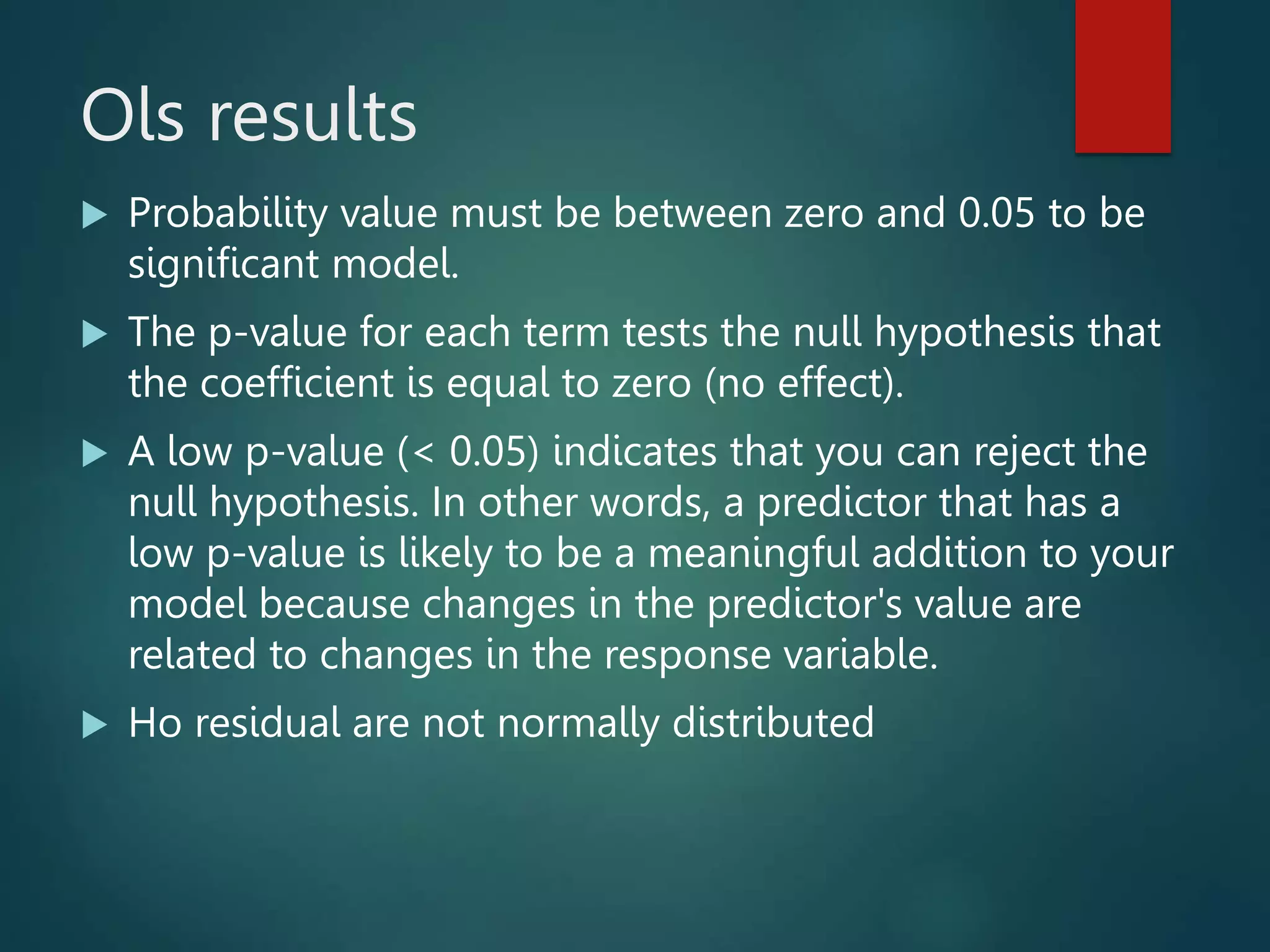 Ols results
 Probability value must be between zero and 0.05 to be
significant model.
 The p-value for each term tests the null hypothesis that
the coefficient is equal to zero (no effect).
 A low p-value (< 0.05) indicates that you can reject the
null hypothesis. In other words, a predictor that has a
low p-value is likely to be a meaningful addition to your
model because changes in the predictor's value are
related to changes in the response variable.
 Ho residual are not normally distributed
 