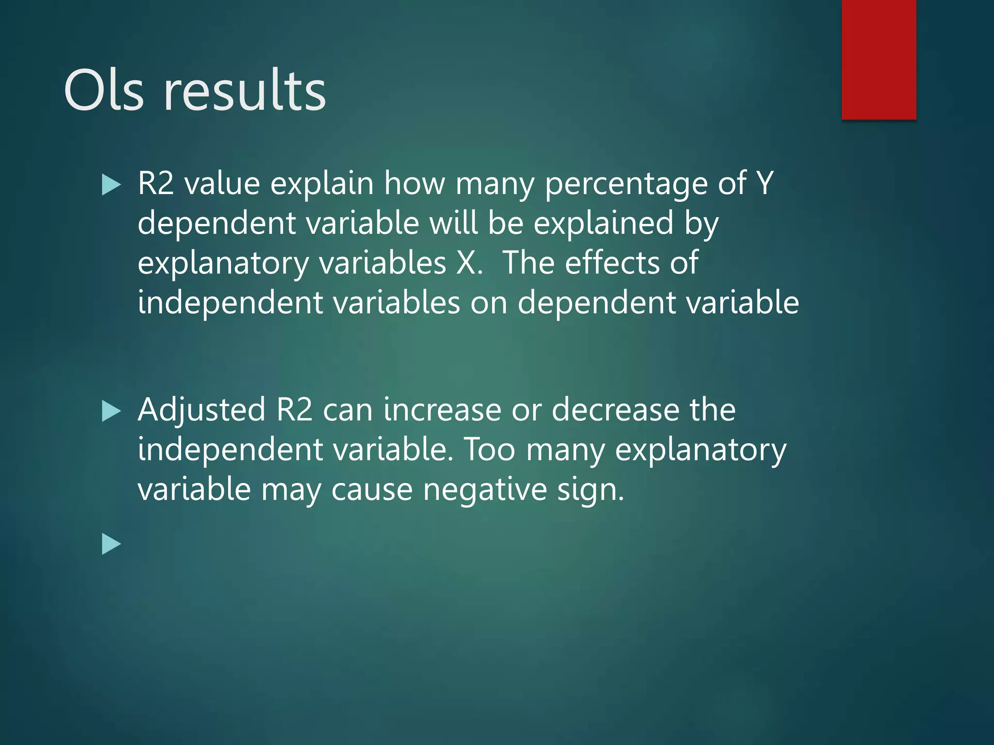 Ols results
 R2 value explain how many percentage of Y
dependent variable will be explained by
explanatory variables X. The effects of
independent variables on dependent variable
 Adjusted R2 can increase or decrease the
independent variable. Too many explanatory
variable may cause negative sign.

 