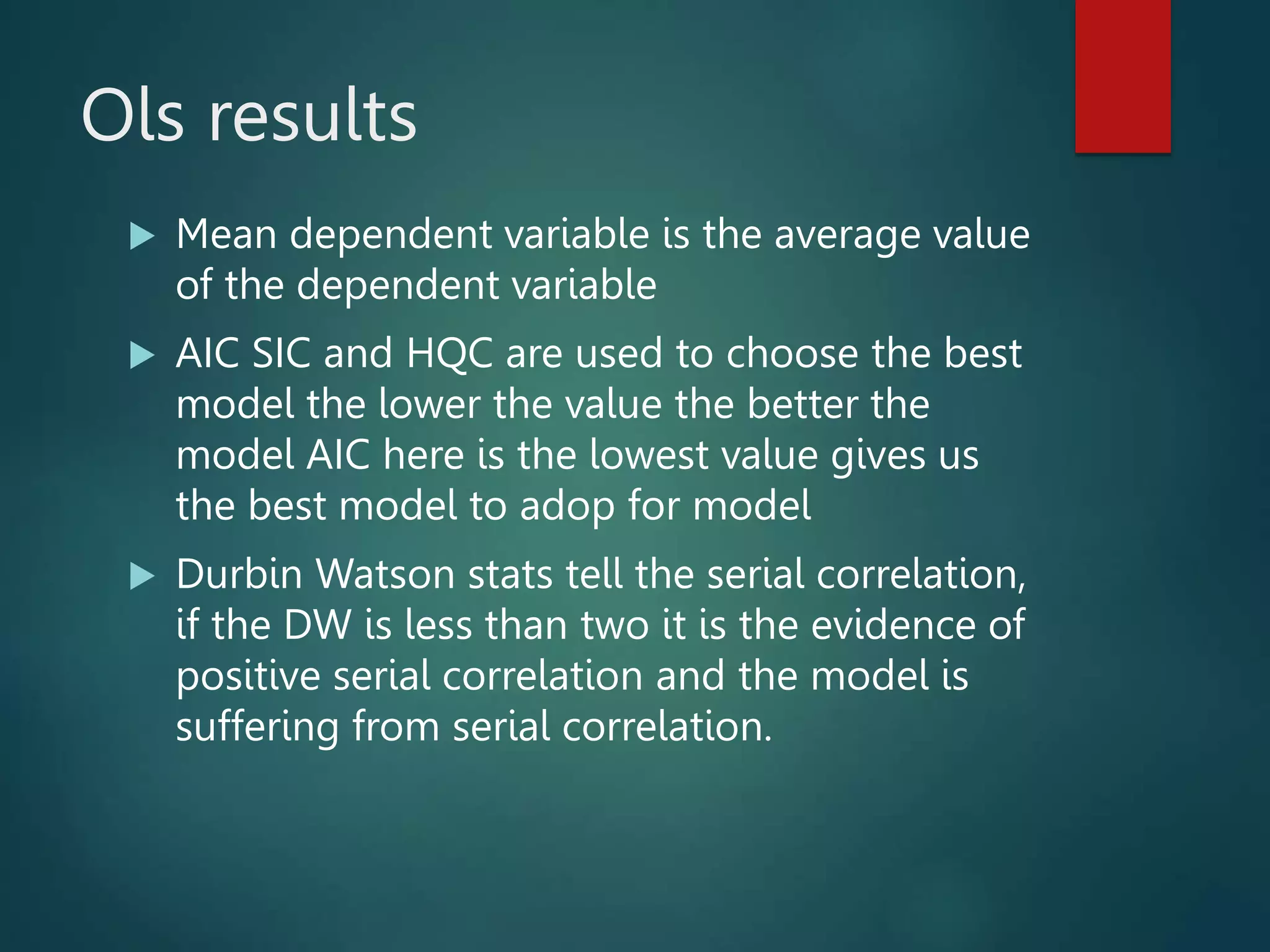 Ols results
 Mean dependent variable is the average value
of the dependent variable
 AIC SIC and HQC are used to choose the best
model the lower the value the better the
model AIC here is the lowest value gives us
the best model to adop for model
 Durbin Watson stats tell the serial correlation,
if the DW is less than two it is the evidence of
positive serial correlation and the model is
suffering from serial correlation.
 