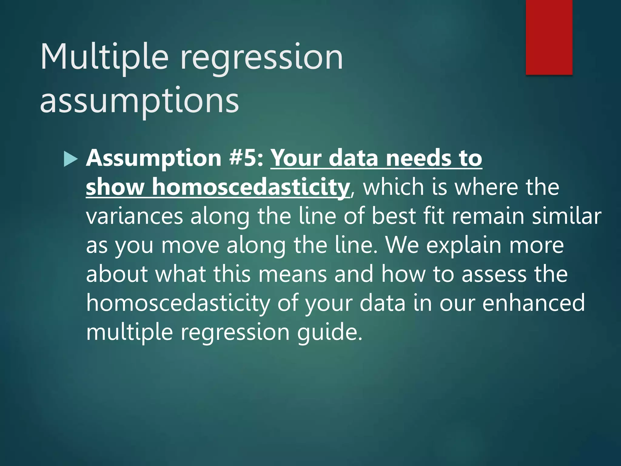 Multiple regression
assumptions
 Assumption #5: Your data needs to
show homoscedasticity, which is where the
variances along the line of best fit remain similar
as you move along the line. We explain more
about what this means and how to assess the
homoscedasticity of your data in our enhanced
multiple regression guide.
 