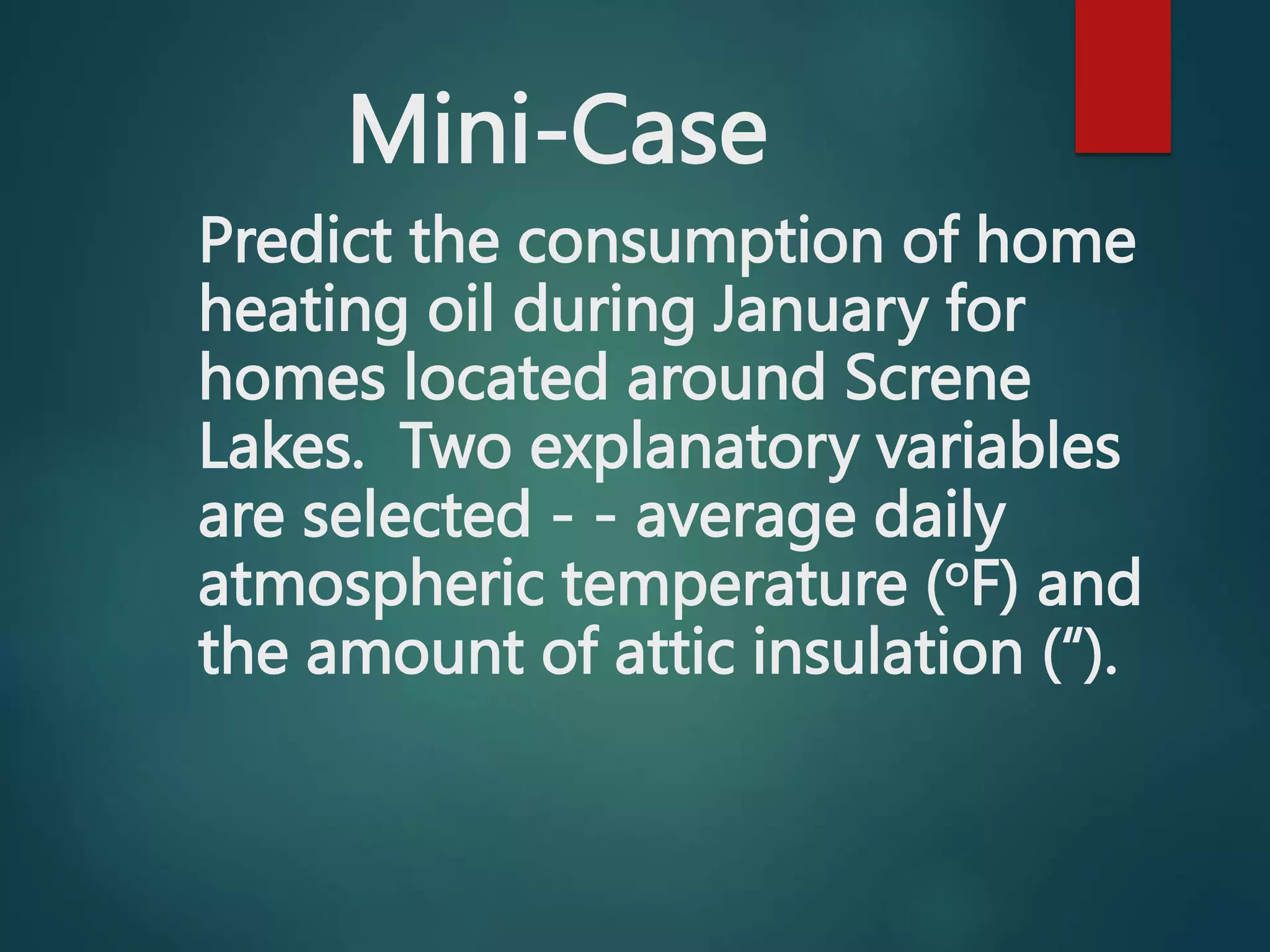 Mini-Case
Predict the consumption of home
heating oil during January for
homes located around Screne
Lakes. Two explanatory variables
are selected - - average daily
atmospheric temperature (oF) and
the amount of attic insulation (“).
 