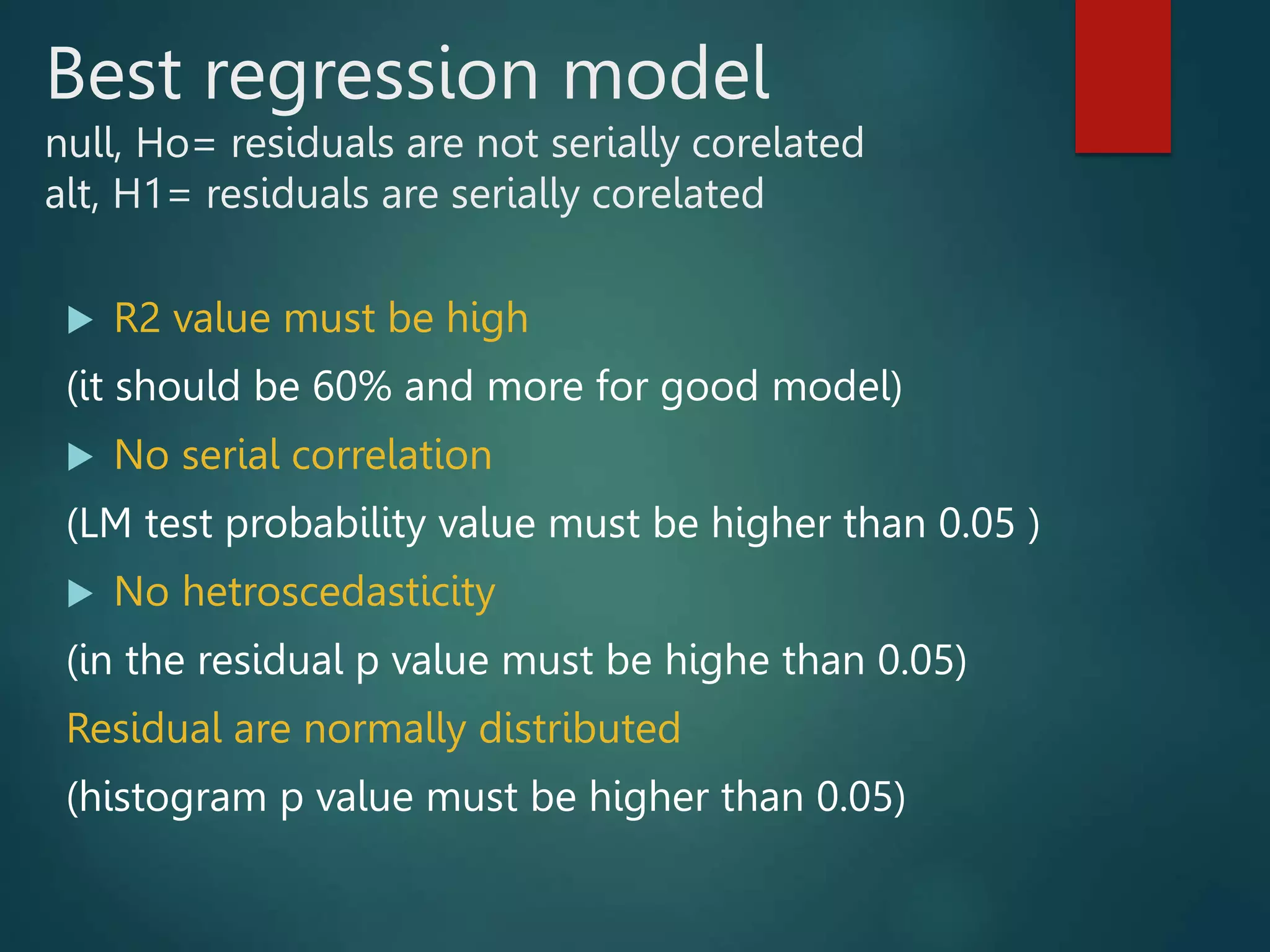 Best regression model
null, Ho= residuals are not serially corelated
alt, H1= residuals are serially corelated
 R2 value must be high
(it should be 60% and more for good model)
 No serial correlation
(LM test probability value must be higher than 0.05 )
 No hetroscedasticity
(in the residual p value must be highe than 0.05)
Residual are normally distributed
(histogram p value must be higher than 0.05)
 