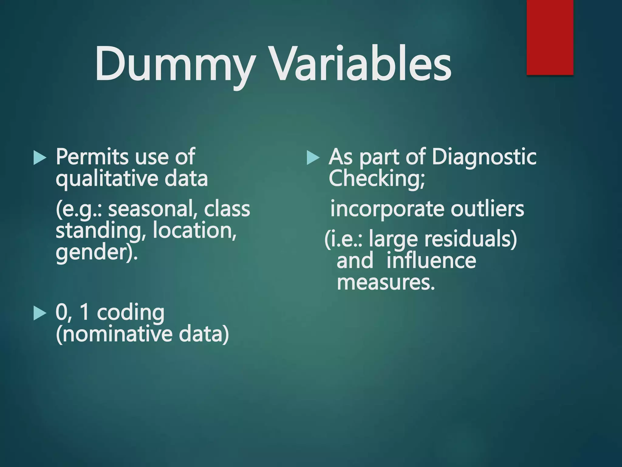 Dummy Variables
 Permits use of
qualitative data
(e.g.: seasonal, class
standing, location,
gender).
 0, 1 coding
(nominative data)
 As part of Diagnostic
Checking;
incorporate outliers
(i.e.: large residuals)
and influence
measures.
 