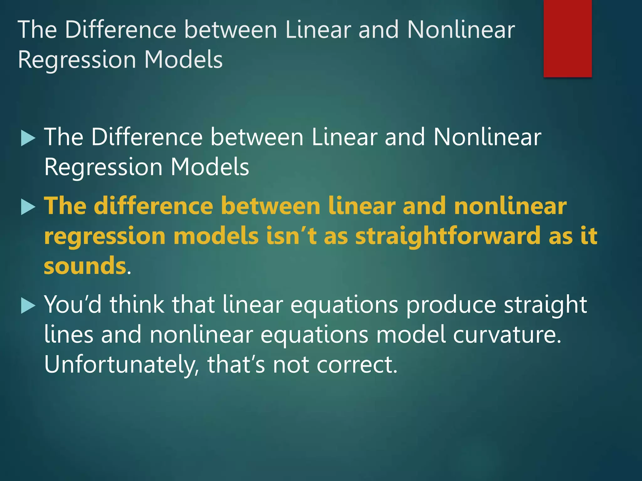 The Difference between Linear and Nonlinear
Regression Models
 The Difference between Linear and Nonlinear
Regression Models
 The difference between linear and nonlinear
regression models isn’t as straightforward as it
sounds.
 You’d think that linear equations produce straight
lines and nonlinear equations model curvature.
Unfortunately, that’s not correct.
 