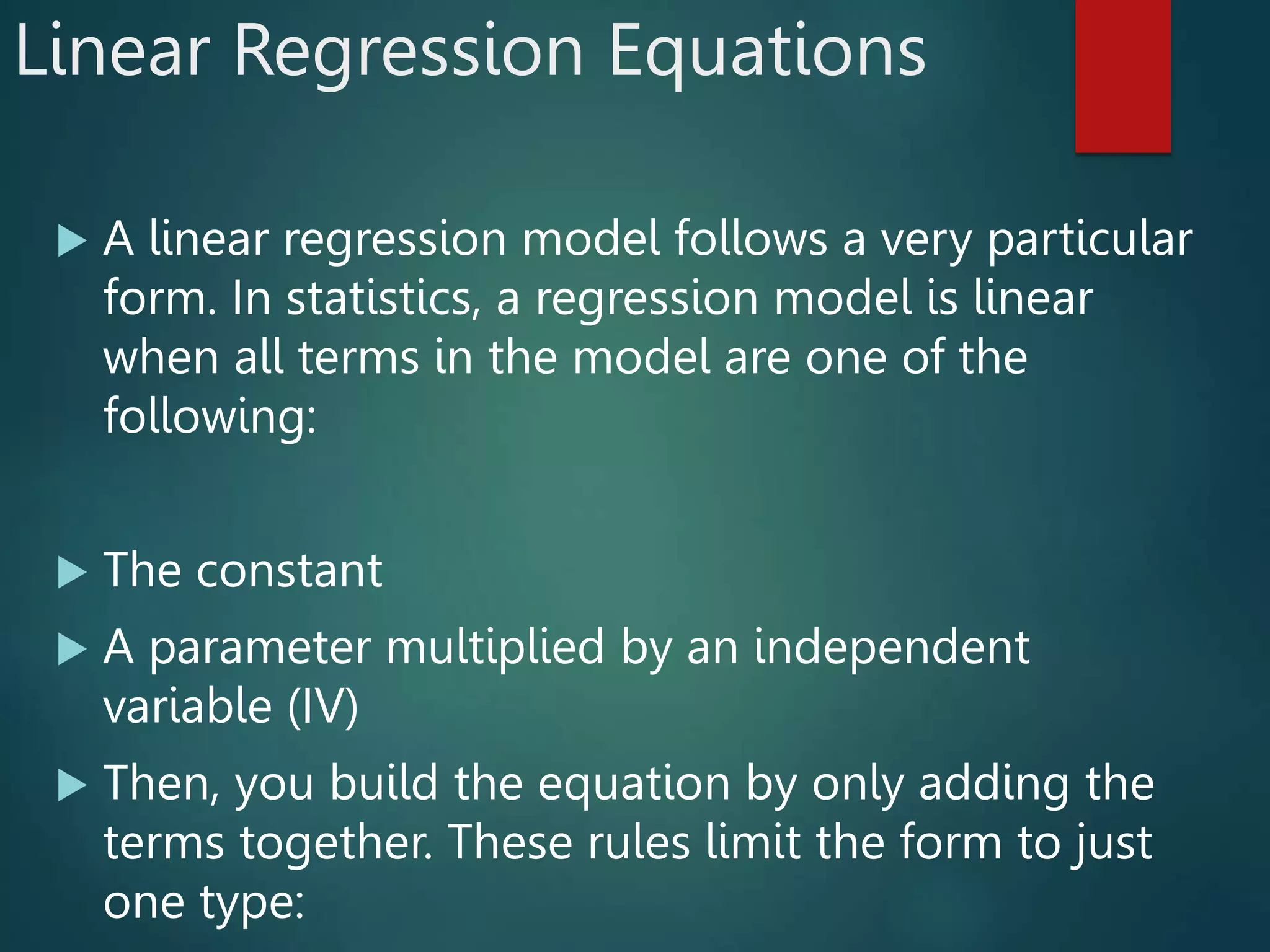 Linear Regression Equations
 A linear regression model follows a very particular
form. In statistics, a regression model is linear
when all terms in the model are one of the
following:
 The constant
 A parameter multiplied by an independent
variable (IV)
 Then, you build the equation by only adding the
terms together. These rules limit the form to just
one type:
 