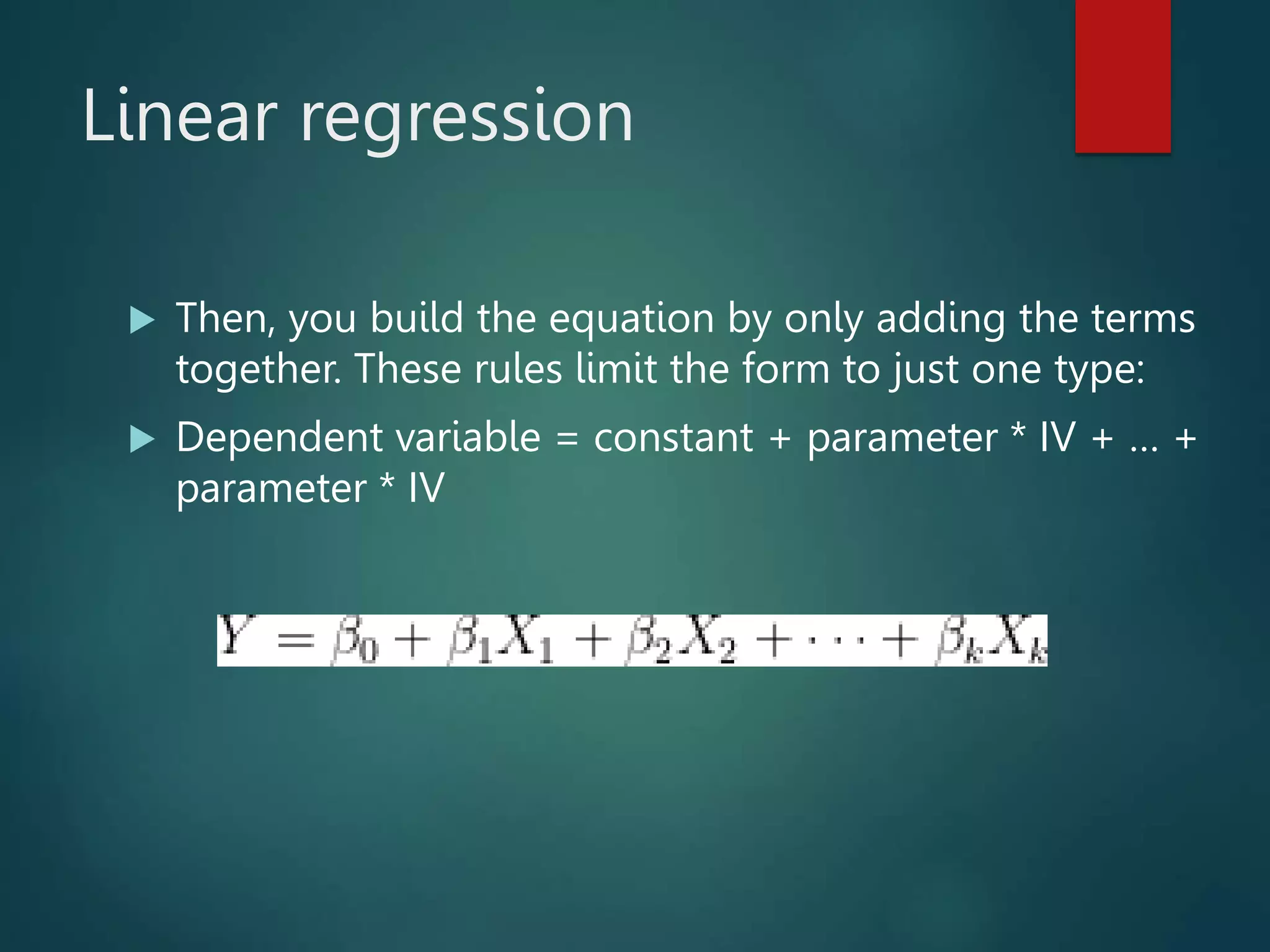 Linear regression
 Then, you build the equation by only adding the terms
together. These rules limit the form to just one type:
 Dependent variable = constant + parameter * IV + … +
parameter * IV
 
