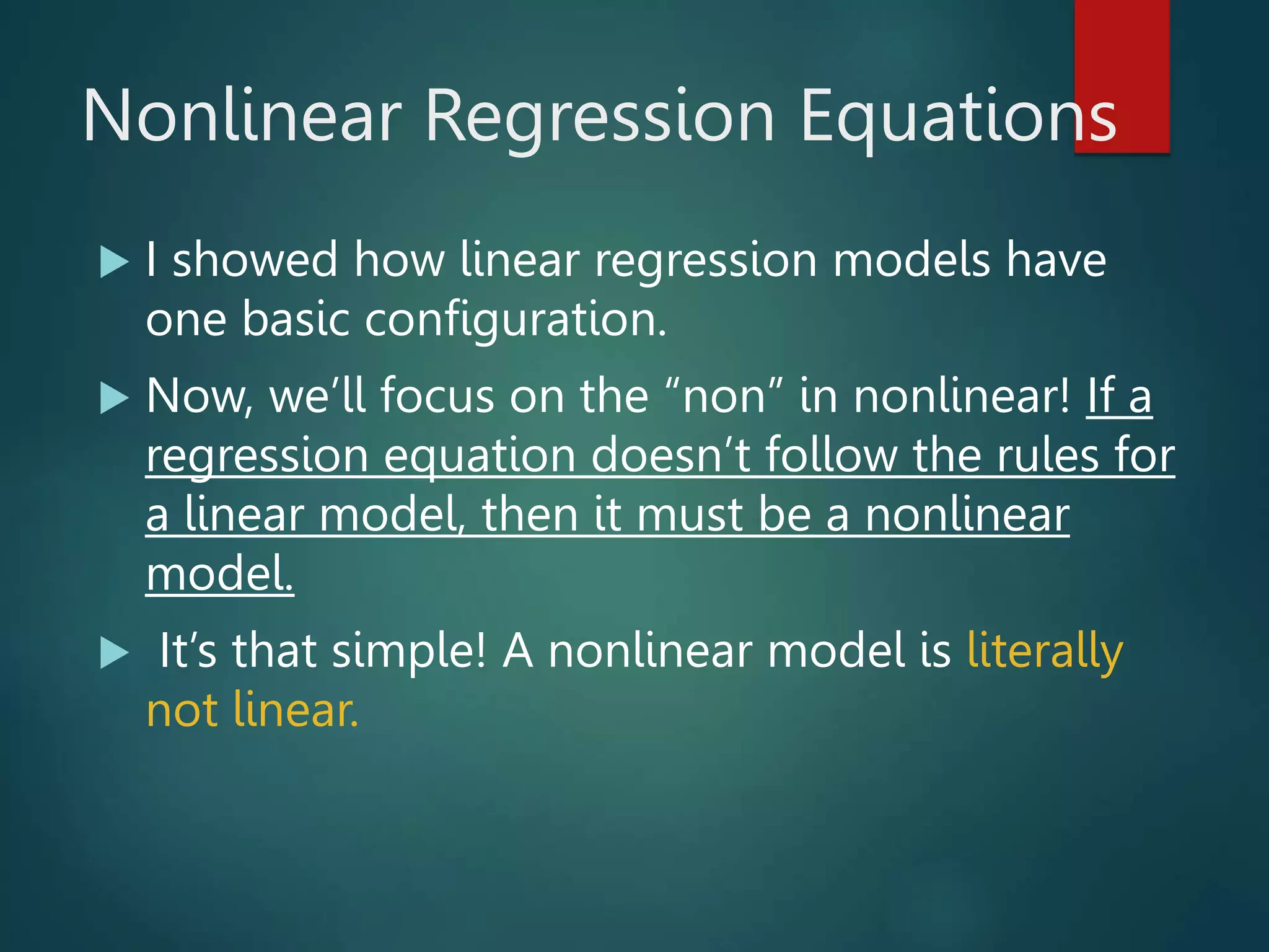 Nonlinear Regression Equations
 I showed how linear regression models have
one basic configuration.
 Now, we’ll focus on the “non” in nonlinear! If a
regression equation doesn’t follow the rules for
a linear model, then it must be a nonlinear
model.
 It’s that simple! A nonlinear model is literally
not linear.
 