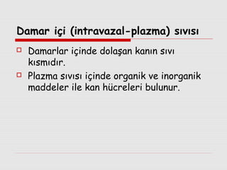 Damar içi (intravazal-plazma) sıvısı




Damarlar içinde dolaşan kanın sıvı
kısmıdır.
Plazma sıvısı içinde organik ve inorganik
maddeler ile kan hücreleri bulunur.

 