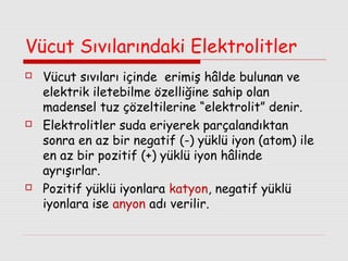 Vücut Sıvılarındaki Elektrolitler






Vücut sıvıları içinde erimiş hâlde bulunan ve
elektrik iletebilme özelliğine sahip olan
madensel tuz çözeltilerine “elektrolit” denir.
Elektrolitler suda eriyerek parçalandıktan
sonra en az bir negatif (-) yüklü iyon (atom) ile
en az bir pozitif (+) yüklü iyon hâlinde
ayrışırlar.
Pozitif yüklü iyonlara katyon, negatif yüklü
iyonlara ise anyon adı verilir.

 